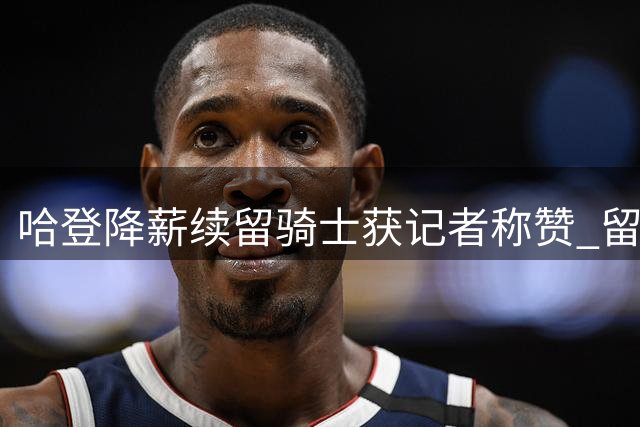 哈登降薪续留骑士获记者称赞 留队操作助球队完成重要交易