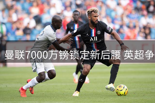 曼联7000万镑锁定新后腰 英超争四格局暗流涌动