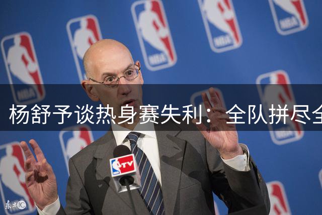 杨舒予谈热身赛失利：全队拼尽全力展现顽强斗志