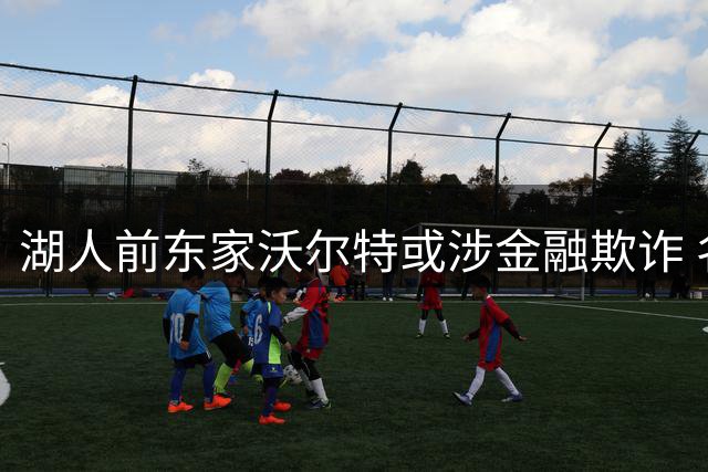 湖人前东家沃尔特或涉金融欺诈 名下资产紧急抛售