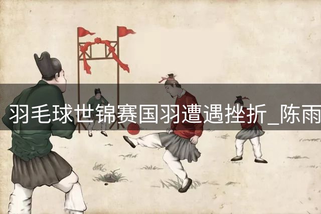 羽毛球世锦赛国羽遭遇挫折 陈雨菲李诗沣止步16强