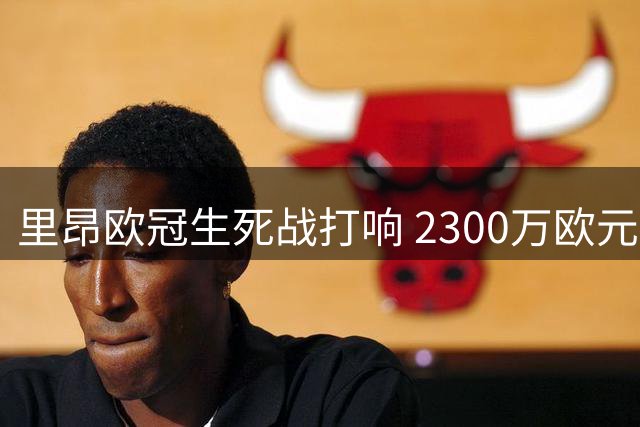 里昂欧冠生死战打响 2300万欧元奖金引关注