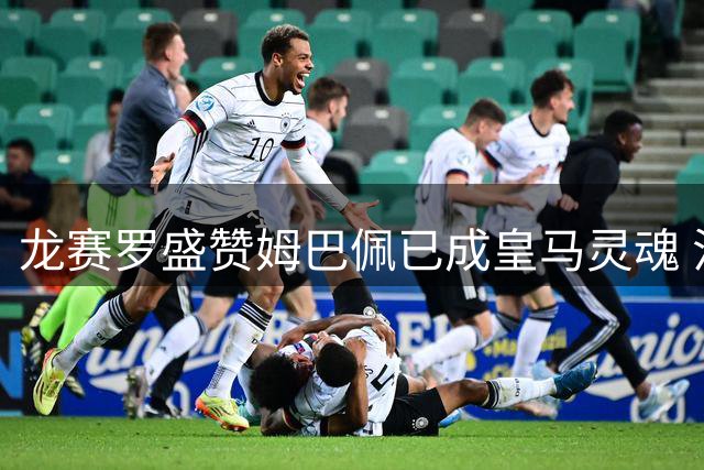 龙赛罗盛赞姆巴佩已成皇马灵魂 法国巨星展现超强统治力